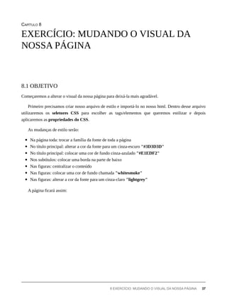 CAPÍTULO 8
Começaremos a alterar o visual da nossa página para deixá-la mais agradável.
Primeiro precisamos criar nosso arquivo de estilo e importá-lo no nosso html. Dentro desse arquivo
utilizaremos os seletores CSS para escolher as tags/elementos que queremos estilizar e depois
aplicaremos as propriedades do CSS.
As mudanças de estilo serão:
Na página toda: trocar a família da fonte de toda a página
No título principal: alterar a cor da fonte para um cinza-escuro "#3D3D3D"
No título principal: colocar uma cor de fundo cinza-azulado "#E1EDF2"
Nos subtítulos: colocar uma borda na parte de baixo
Nas figuras: centralizar o conteúdo
Nas figuras: colocar uma cor de fundo chamada "whitesmoke"
Nas figuras: alterar a cor da fonte para um cinza-claro "lightgrey"
A página ficará assim:
EXERCÍCIO: MUDANDO O VISUAL DA
NOSSA PÁGINA
8.1 OBJETIVO
8 EXERCÍCIO: MUDANDO O VISUAL DA NOSSA PÁGINA 37
 