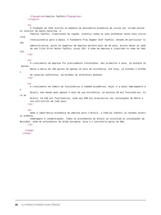 <figcaption>Família Tüpfeln</figcaption>
</figure>
<p>
A fundação em 1932 ocorreu no momento da descoberta econônica de cursos por stream online
no interior de Santa Catarina. A
família Tüpfeln, tradicional da região, investiu todas as suas economias nessa nova inicia
tiva,
revolucionária para a época. A fundadora frau Dagmar Olaf Tüpfeln, dotada de particular vi
são
administrativa, guiou os negócios da empresa durante mais de 50 anos, muitos deles ao lado
de seu filho Ernst Noten Tüpfeln, atual CEO. O nome da empresa é inspirado no nome da famí
lia.
</p>
<p>
O crescimento da empresa foi praticamente instantâneo. Nos primeiros 5 anos, já atendia 18
países.
Bateu a marca de 100 países em apenas 15 anos de existência. Até hoje, já atendeu 2 bilhõe
s
de usuários diferentes, em bilhões de diferentes pedidos.
</p>
<p>
O crescimento em número de funcionários é também assombroso. Hoje, é a maior empregadora d
o
Brasil, mas mesmo após apenas 5 anos de sua existência, já possuía 30 mil funcionários. Fo
ra do
Brasil, há 240 mil funcionários, além dos 890 mil brasileiros nas instalações de Mafra e
nos escritórios em todo país.
</p>
<p>
Dada a importância econômica da empresa para o Brasil, a família Tüpfeln já recebeu divers
os prêmios,
homenagens e condecorações. Todos os presidentes do Brasil já visitaram as instalações da
MusicDot, além de presidentes da União Européia, Ásia e o secretário-geral da ONU.
</p>
</body>
</html>
40 8.2 PASSO A PASSO COM CÓDIGO
 