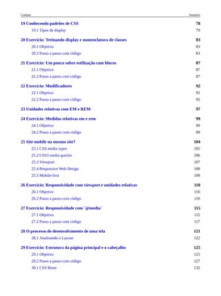78
83
87
92
97
99
104
110
115
121
125
19 Conhecendo padrões de CSS
19.1 Tipos de display 79
20 Exercício: Treinando display e nomenclatura de classes
20.1 Objetivo 83
20.2 Passo a passo com código 83
21 Exercício: Um pouco sobre estilização com blocos
21.1 Objetivo 87
21.2 Passo a passo com código 87
22 Exercício: Modificadores
22.1 Objetivo 92
22.2 Passo a passo com código 92
23 Unidades relativas com EM e REM
24 Exercício: Medidas relativas em e rem
24.1 Objetivo 99
24.2 Passo a passo com código 99
25 Site mobile ou mesmo site?
25.1 CSS media types 105
25.2 CSS3 media queries 106
25.3 Viewport 107
25.4 Responsive Web Design 108
25.5 Mobile-first 109
26 Exercício: Responsividade com viewport e unidades relativas
26.1 Objetivo 110
26.2 Passo a passo com código 110
27 Exercício: Responsividade com `@media`
27.1 Objetivo 115
27.2 Passo a passo com código 117
28 O processo de desenvolvimento de uma tela
28.1 Analisando o Layout 122
29 Exercício: Estrutura da página principal e o cabeçalho
29.1 Objetivo 125
29.2 Passo a passo com código 127
30.1 CSS Reset 132
Sumário
Caelum
 