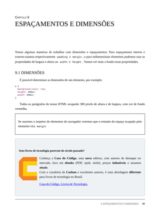 CAPÍTULO 9
Temos algumas maneiras de trabalhar com dimensões e espaçamentos. Para espaçamento interno e
externo usamos respectivamente padding e margin , e para redimensionar elementos podemos usar as
propriedades de largura e altura ou width e height . Vamos ver mais a fundo essas propriedades.
É possível determinar as dimensões de um elemento, por exemplo:
p {
background-color: red;
height: 300px;
width: 300px;
}
Todos os parágrafos do nosso HTML ocuparão 300 pixels de altura e de largura, com cor de fundo
vermelha.
Se usarmos o inspetor de elementos do navegador veremos que o restante do espaço ocupado pelo
elemento vira margin
Conheça a Casa do Código, uma nova editora, com autores de destaque no
mercado, foco em ebooks (PDF, epub, mobi), preços imbatíveis e assuntos
atuais.
Com a curadoria da Caelum e excelentes autores, é uma abordagem diferente
para livros de tecnologia no Brasil.
Casa do Código, Livros de Tecnologia.
ESPAÇAMENTOS E DIMENSÕES
9.1 DIMENSÕES
Seus livros de tecnologia parecem do século passado?
9 ESPAÇAMENTOS E DIMENSÕES 41
 