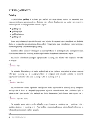 A propriedade padding é utilizada para definir um espaçamento interno em elementos (por
espaçamento interno queremos dizer a distância entre o limite do elemento, sua borda, e seu respectivo
conteúdo) e tem as subpropriedades listadas a seguir:
padding-top
padding-right
padding-bottom
padding-left
Essas propriedades aplicam uma distância entre o limite do elemento e seu conteúdo acima, à direita,
abaixo e à esquerda respectivamente. Essa ordem é importante para entendermos como funciona a
shorthand property (encurtamento) do padding.
Podemos definir todos os valores para as subpropriedades do padding em uma única propriedade,
chamada exatamente de padding , e seu comportamento é descrito nos exemplos a seguir:
Se passado somente um valor para a propriedade padding , esse mesmo valor é aplicado em todas
as direções.
p {
padding: 10px;
}
Se passados dois valores, o primeiro será aplicado acima e abaixo (equivalente a passar o mesmo
valor para padding-top e padding-bottom ) e o segundo será aplicado à direita e à esquerda
(equivalente ao mesmo valor para padding-right e padding-left ).
p {
padding: 10px 15px;
}
Se passados três valores, o primeiro será aplicado acima (equivalente a padding-top ), o segundo
será aplicado à direita e à esquerda (equivalente a passar o mesmo valor para padding-right e
padding-left ) e o terceiro valor será aplicado abaixo do elemento (equivalente a padding-bottom ).
p {
padding: 10px 20px 15px;
}
Se passados quatro valores, serão aplicados respectivamente a padding-top , padding-right ,
padding-bottom e padding-left . Para facilitar a memorização dessa ordem, basta lembrar que os
valores são aplicados em sentido horário.
p {
9.2 ESPAÇAMENTOS
Padding
42 9.2 ESPAÇAMENTOS
 