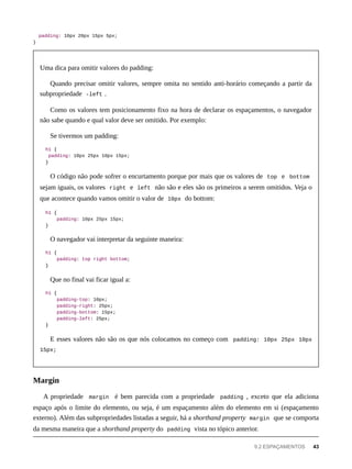 padding: 10px 20px 15px 5px;
}
Uma dica para omitir valores do padding:
Quando precisar omitir valores, sempre omita no sentido anti-horário começando a partir da
subpropriedade -left .
Como os valores tem posicionamento fixo na hora de declarar os espaçamentos, o navegador
não sabe quando e qual valor deve ser omitido. Por exemplo:
Se tivermos um padding:
h1 {
padding: 10px 25px 10px 15px;
}
O código não pode sofrer o encurtamento porque por mais que os valores de top e bottom
sejam iguais, os valores right e left não são e eles são os primeiros a serem omitidos. Veja o
que acontece quando vamos omitir o valor de 10px do bottom:
h1 {
padding: 10px 25px 15px;
}
O navegador vai interpretar da seguinte maneira:
h1 {
padding: top right bottom;
}
Que no final vai ficar igual a:
h1 {
padding-top: 10px;
padding-right: 25px;
padding-bottom: 15px;
padding-left: 25px;
}
E esses valores não são os que nós colocamos no começo com padding: 10px 25px 10px
15px;
A propriedade margin é bem parecida com a propriedade padding , exceto que ela adiciona
espaço após o limite do elemento, ou seja, é um espaçamento além do elemento em si (espaçamento
externo). Além das subpropriedades listadas a seguir, há a shorthand property margin que se comporta
da mesma maneira que a shorthand property do padding vista no tópico anterior.
Margin
9.2 ESPAÇAMENTOS 43
 