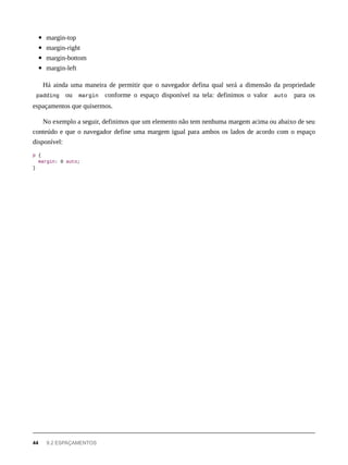 margin-top
margin-right
margin-bottom
margin-left
Há ainda uma maneira de permitir que o navegador defina qual será a dimensão da propriedade
padding ou margin conforme o espaço disponível na tela: definimos o valor auto para os
espaçamentos que quisermos.
No exemplo a seguir, definimos que um elemento não tem nenhuma margem acima ou abaixo de seu
conteúdo e que o navegador define uma margem igual para ambos os lados de acordo com o espaço
disponível:
p {
margin: 0 auto;
}
44 9.2 ESPAÇAMENTOS
 