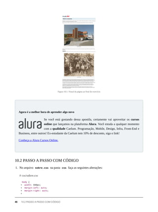 Figura 10.1: Visual da página ao final do exercício
Se você está gostando dessa apostila, certamente vai aproveitar os cursos
online que lançamos na plataforma Alura. Você estuda a qualquer momento
com a qualidade Caelum. Programação, Mobile, Design, Infra, Front-End e
Business, entre outros! Ex-estudante da Caelum tem 10% de desconto, siga o link!
Conheça a Alura Cursos Online.
1. No arquivo sobre.css na pasta css faça as seguintes alterações:
body {
+ width: 940px;
+ margin-left: auto;
+ margin-right: auto;
+
Agora é a melhor hora de aprender algo novo
10.2 PASSO A PASSO COM CÓDIGO
# css/sobre.css
46 10.2 PASSO A PASSO COM CÓDIGO
 