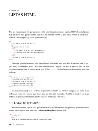 CAPÍTULO 11
Não são raros os casos em que queremos exibir uma listagem em nossas páginas. O HTML tem algumas
tags definidas para que possamos fazer isso de maneira correta. A lista mais comum é a lista não-
ordenada definida pela tag <ul> (unordered list).
<ul>
<li>Primeiro item da lista</li>
<li>
Segundo item da lista:
<ul>
<li>Primeiro item da lista aninhada</li>
<li>Segundo item da lista aninhada</li>
</ul>
</li>
<li>Terceiro item da lista</li>
</ul>
Note que, para cada item da lista não-ordenada, utilizamos uma marcação de item de lista <li>
(list item). No exemplo acima, utilizamos uma estrutura composta na qual o segundo item da lista
contém uma nova lista. A mesma tag de item de lista <li> é utilizada quando demarcamos uma lista
ordenada.
<ol>
<li>Primeiro item da lista</li>
<li>Segundo item da lista</li>
<li>Terceiro item da lista</li>
<li>Quarto item da lista</li>
<li>Quinto item da lista</li>
</ol>
As listas ordenadas ( <ol> - ordered list) também podem ter sua estrutura composta por outras listas
ordenadas como no exemplo que temos para as listas não-ordenadas. Também é possível ter listas
ordenadas aninhadas em um item de uma lista não-ordenada e vice-versa.
Existe um terceiro tipo de lista que devemos utilizar para demarcar um glossário, quando listamos
termos e seus significados. Essa lista é a lista de definição (definition list).
<dl>
<dt>HTML</dt>
<dd>
HTML é a linguagem de marcação de textos utilizada
LISTAS HTML
11.1 LISTAS DE DEFINIÇÃO
48 11 LISTAS HTML
 
