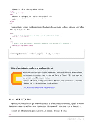 para exibir textos como páginas na Internet.
</dd>
<dt>Navegador</dt>
<dd>
Navegador é o software que requisita um documento HTML
através do protocolo HTTP e exibe seu conteúdo em uma
janela.
</dd>
</dl>
Para estilizar o formato padrão das listas ordenadas e não-ordenadas, podemos utilizar a propriedade
list-style-type no CSS:
ul {
/* alterar para circulo antes de cada <li> da lista não-ordenada */
list-style-type: circle;
}
ol {
/* alterar para uma sequência alfabética antes de cada <li> da lista ordenada */
list-style-type: upper-alpha;
}
Também podemos usar a shorthand property list-style: circle
Editoras tradicionais pouco ligam para ebooks e novas tecnologias. Não dominam
tecnicamente o assunto para revisar os livros a fundo. Não têm anos de
experiência em didáticas com cursos.
Conheça a Casa do Código, uma editora diferente, com curadoria da Caelum e
obsessão por livros de qualidade a preços justos.
Casa do Código, ebook com preço de ebook.
Quando precisamos indicar que um trecho de texto se refere a um outro conteúdo, seja ele no mesmo
documento ou em outro endereço (por exemplo uma página na web), utilizamos a tag de âncora <a> .
Existem três diferentes usos para as âncoras. Um deles é a definição de links:
<p>
Editora Casa do Código com livros de uma forma diferente
11.2 LINKS NO HTML
11.2 LINKS NO HTML 49
 