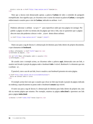 Visite o site da <a href="https://www.caelum.com.br">Caelum</a>.
</p>
Note que a âncora está demarcando apenas a palavra Caelum de todo o conteúdo do parágrafo
exemplificado. Isso significa que, ao clicarmos com o cursor do mouse na palavra Caelum, o navegador
redirecionará o usuário para o site da Caelum, indicado no atributo href .
Podemos adicionar o atributo target="" para especificar onde que essa página irá carregar. Por
padrão a página irá abrir na mesma aba da página que tem o link, mas se quisermos que a página
abra em outra aba podemos colocar o valor _blank dentro desse atributo:
<a href="https://www.caelum.com.br" target="_blank">
Outro uso para a tag de âncora é a demarcação de destinos para links dentro do próprio documento,
o que chamamos de bookmark.
<p>Mais informações <a href="#info">aqui</a>.</p>
<p>Conteúdo da página...</p>
<h2 id="info">Mais informações sobre o assunto:</h2>
<p>Informações...</p>
De acordo com o exemplo acima, ao clicarmos sobre a palavra aqui, demarcada com um link, o
usuário será levado à porção da página onde o bookmark info é visível. Bookmark é o elemento que tem
o atributo id .
É possível, com o uso de um link, levar o usuário a um bookmark presente em outra página.
<a href="http://www.caelum.com.br/curso/wd43/#contato">
Entre em contato sobre o curso
</a>
O exemplo acima fará com que o usuário que clicar no link seja levado à porção da página indicada
no endereço, especificamente no ponto onde o bookmark contato seja visível.
O outro uso para a tag de âncora é a demarcação de destinos para links dentro do próprio site, mas
não na mesma página que estamos. Por exemplo, estamos na página sobre.html e queremos um link
para a página index.html.
<p>Acesse <a href="index.html">nossa loja</a>.</p>
50 11.2 LINKS NO HTML
 