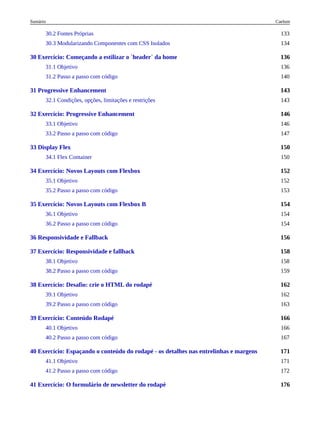136
143
146
150
152
154
156
158
162
166
171
176
30.2 Fontes Próprias 133
30.3 Modularizando Componentes com CSS Isolados 134
30 Exercício: Começando a estilizar o `header` da home
31.1 Objetivo 136
31.2 Passo a passo com código 140
31 Progressive Enhancement
32.1 Condições, opções, limitações e restrições 143
32 Exercício: Progressive Enhancement
33.1 Objetivo 146
33.2 Passo a passo com código 147
33 Display Flex
34.1 Flex Container 150
34 Exercício: Novos Layouts com Flexbox
35.1 Objetivo 152
35.2 Passo a passo com código 153
35 Exercício: Novos Layouts com Flexbox B
36.1 Objetivo 154
36.2 Passo a passo com código 154
36 Responsividade e Fallback
37 Exercício: Responsividade e fallback
38.1 Objetivo 158
38.2 Passo a passo com código 159
38 Exercício: Desafio: crie o HTML do rodapé
39.1 Objetivo 162
39.2 Passo a passo com código 163
39 Exercício: Conteúdo Rodapé
40.1 Objetivo 166
40.2 Passo a passo com código 167
40 Exercício: Espaçando o conteúdo do rodapé - os detalhes nas entrelinhas e margens
41.1 Objetivo 171
41.2 Passo a passo com código 172
41 Exercício: O formulário de newsletter do rodapé
Caelum
Sumário
 