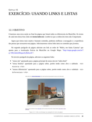 CAPÍTULO 12
Criaremos uma nova seção no final da página que listará todos os diferenciais da MusicDot. Os textos
de cada item dessa lista estão em textos/sobre.txt. Lembre-se que a ordem dos itens não é importante.
Agora que temos mais seções e bastante conteúdo, podemos melhorar a navegação e a experiência
das pessoa que acessarem essa página. Adicionaremos vários links úteis no conteúdo que já temos.
No segundo parágrafo da página adicione um link ao redor de "Mafra, em Santa Catarina" que
aponta para a localização ficticia da MusicDot no Google Maps: "http://maps.google.com.br/?
q=190,GabrielDequech,Mafra,SC".
No terceiro parágrafo da página, adicione os seguintes links:
"nosso site" apontando para a página principal do nosso site em "index.html"
"nossa história" apontando para a página sobre, porém tendo como alvo o subtítulo <h2>
História </h2>
"nossos diferenciais" apontando para a página sobre, porém tendo como alvo o subtítulo <h2>
Diferenciais </h2>
Figura 12.1: Links com destaque nos parágrafos do início da página
EXERCÍCIO: USANDO LINKS E LISTAS
12.1 OBJETIVO
12 EXERCÍCIO: USANDO LINKS E LISTAS 51
 