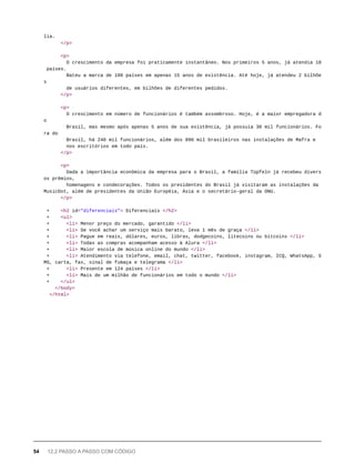 lia.
</p>
<p>
O crescimento da empresa foi praticamente instantâneo. Nos primeiros 5 anos, já atendia 18
países.
Bateu a marca de 100 países em apenas 15 anos de existência. Até hoje, já atendeu 2 bilhõe
s
de usuários diferentes, em bilhões de diferentes pedidos.
</p>
<p>
O crescimento em número de funcionários é também assombroso. Hoje, é a maior empregadora d
o
Brasil, mas mesmo após apenas 5 anos de sua existência, já possuía 30 mil funcionários. Fo
ra do
Brasil, há 240 mil funcionários, além dos 890 mil brasileiros nas instalações de Mafra e
nos escritórios em todo país.
</p>
<p>
Dada a importância econômica da empresa para o Brasil, a família Tüpfeln já recebeu divers
os prêmios,
homenagens e condecorações. Todos os presidentes do Brasil já visitaram as instalações da
MusicDot, além de presidentes da União Européia, Ásia e o secretário-geral da ONU.
</p>
+ <h2 id="diferenciais"> Diferenciais </h2>
+ <ul>
+ <li> Menor preço do mercado, garantido </li>
+ <li> Se você achar um serviço mais barato, leva 1 mês de graça </li>
+ <li> Pague em reais, dólares, euros, libras, dodgecoins, litecoins ou bitcoins </li>
+ <li> Todas as compras acompanham acesso à Alura </li>
+ <li> Maior escola de música online do mundo </li>
+ <li> Atendimento via telefone, email, chat, twitter, facebook, instagram, ICQ, WhatsApp, S
MS, carta, fax, sinal de fumaça e telegrama </li>
+ <li> Presente em 124 países </li>
+ <li> Mais de um milhão de funcionários em todo o mundo </li>
+ </ul>
</body>
</html>
54 12.2 PASSO A PASSO COM CÓDIGO
 
