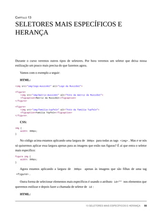 CAPÍTULO 13
Durante o curso veremos outros tipos de seletores. Por hora veremos um seletor que deixa nossa
estilização um pouco mais precisa do que fazemos agora.
Vamos com o exemplo a seguir:
HTML:
<img src="img/logo-musicdot" atl="Logo da MusicDot">
<figure>
<img src="img/matriz-musicdot" alt="Foto da matriz da MusicDot">
<figcaption>Matriz da MusicDot</figcaption>
</figure>
<figure>
<img src="img/familia-tupfeln" alt="Foto da família Tupfeln">
<figcaption>Família Tüpfeln</figcaption>
</figure>
CSS:
img {
width: 300px;
}
No código acima estamos aplicando uma largura de 300px para todas as tags <img> . Mas e se nós
só quisermos aplicar essa largura apenas para as imagens que estão nas figuras? É aí que entra o seletor
mais específico:
figure img {
width: 300px;
}
Agora estamos aplicando a largura de 300px apenas às imagens que são filhas de uma tag
<figure> .
Outra forma de selecionar elementos mais específicos é usando o atributo id="" nos elementos que
queremos estilizar e depois fazer a chamada de seletor de id :
HTML:
SELETORES MAIS ESPECÍFICOS E
HERANÇA
13 SELETORES MAIS ESPECÍFICOS E HERANÇA 55
 