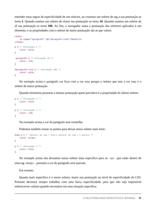 entender estas regras de especificidade de um selector, ao criarmos um seletor de tag a sua pontuação se
torna 1. Quando usamos um seletor de classe sua pontuação se torna 10. Quando usamos um seletor de
id sua pontuação se torna 100. Ao fim, o navegador soma a pontuação dos seletores aplicados à um
elemento, e as propriedades com o seletor de maior pontuação são as que valem.
<body>
<p class="paragrafo" id="paragrafo-rosa">Texto</p>
</body>
p { /* Pontuação 1 */
color: blue;
}
.paragrafo { /* Pontuação 10 */
color: red;
}
#paragrafo-rosa { /* Pontuação 100 */
color: pink;
}
No exemplo acima o parágrafo vai ficar com a cor rosa porque o seletor que tem a cor rosa é o
seletor de maior pontuação.
Quando elementos possuem a mesma pontuação quem prevalece é a propriedade do último seletor:
p { /* Pontuação 1 */
color: blue;
}
p { /* Pontuação 1 */
color: red;
}
No exemplo acima a cor do parágrafo será vermelha.
Podemos também somar os pontos para deixar nosso seletor mais forte:
body p { /* Seletor de tag + outro seletor de tag = 2 pontos */
color: brown;
}
p { /* Pontuação 1 */
color: blue;
}
No exemplo acima nós deixamos nosso seletor mais específico para os <p> que estão dentro de
uma tag <body> , portanto a cor do parágrafo será marrom.
Em resumo:
Quanto mais específico é o nosso seletor, maior sua pontuação no nível de especificidade do CSS.
Portanto devemos sempre trabalhar com uma baixa especificidade, para que não seja impossível
sobrescrever valores quando necessário em uma situação específica.
13 SELETORES MAIS ESPECÍFICOS E HERANÇA 57
 
