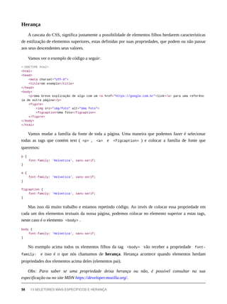 A cascata do CSS, significa justamente a possibilidade de elementos filhos herdarem características
de estilização de elementos superiores, estas definidas por suas propriedades, que podem ou não passar
aos seus descendentes seus valores.
Vamos ver o exemplo de código a seguir:
<!DOCTYPE html>
<html>
<head>
<meta charset="UTF-8">
<title>Um exemplo</title>
</head>
<body>
<p>Uma breve explicação de algo com um <a href="https://google.com.br">link</a> para uma referênc
ia de outra página</p>
<figure>
<img src="img/foto" alt="Uma foto">
<figcaption>Uma foto</figcaption>
</figure>
</body>
</html>
Vamos mudar a família da fonte de toda a página. Uma maneira que podemos fazer é selecionar
todas as tags que contém text ( <p> , <a> e <figcaption> ) e colocar a família de fonte que
queremos:
p {
font-family: 'Helvetica', sans-serif;
}
a {
font-family: 'Helvetica', sans-serif;
}
figcaption {
font-family: 'Helvetica', sans-serif;
}
Mas isso dá muito trabalho e estamos repetindo código. Ao invés de colocar essa propriedade em
cada um dos elementos textuais da nossa página, podemos colocar no elemento superior a estas tags,
neste caso é o elemento <body> .
body {
font-family: 'Helvetica', sans-serif;
}
No exemplo acima todos os elementos filhos da tag <body> vão receber a propriedade font-
family: e isso é o que nós chamamos de herança. Herança acontece quando elementos herdam
propriedades dos elementos acima deles (elementos pai).
Obs: Para saber se uma propriedade deixa herança ou não, é possível consultar na sua
especificação ou no site MDN https://developer.mozilla.org/.
Herança
58 13 SELETORES MAIS ESPECÍFICOS E HERANÇA
 