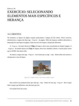 CAPÍTULO 14
No momento as figuras da página ocupam praticamente a largura da tela inteira. Nesse exercício,
diminuiremos a largura das duas tags <figure> da página. Além das larguras, também alteraremos a
disposição de cada figura na página. Cada uma terá uma largura e disposição diferentes.
A <figure> da matriz deverá ter 550px de largura e deve estar centralizada em relação à página. A
<figure> da família devera ter 275px de largura, deve ficar alinhada à direita e envolta pelos textos
que no HTML vêm abaixo dela.
Ao alterar a largura das tags <figure> você notará que as tags <img> dentro delas são maiores e
ultrapassam a caixa da figura:
Figura 14.1: A imagem da matriz é maior do que os 550px da <figure>
Para resolver isso podemos dizer que toda tag <img> dentro de uma tag <figure> deve ocupar
todo o espaço que definimos, mas não mais que isso.
O resultado final será assim:
EXERCÍCIO: SELECIONANDO
ELEMENTOS MAIS ESPECÍFICOS E
HERANÇA
14.1 OBJETIVO
14 EXERCÍCIO: SELECIONANDO ELEMENTOS MAIS ESPECÍFICOS E HERANÇA 61
 