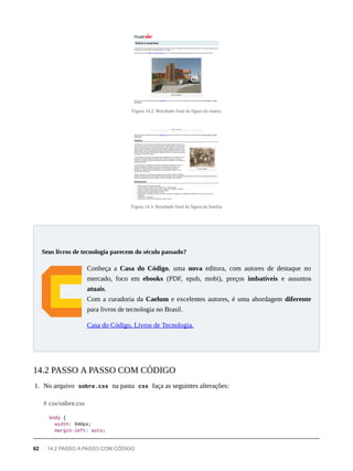 Figura 14.2: Resultado final da figura da matriz
Figura 14.3: Resultado final da figura da família
Conheça a Casa do Código, uma nova editora, com autores de destaque no
mercado, foco em ebooks (PDF, epub, mobi), preços imbatíveis e assuntos
atuais.
Com a curadoria da Caelum e excelentes autores, é uma abordagem diferente
para livros de tecnologia no Brasil.
Casa do Código, Livros de Tecnologia.
1. No arquivo sobre.css na pasta css faça as seguintes alterações:
body {
width: 940px;
margin-left: auto;
Seus livros de tecnologia parecem do século passado?
14.2 PASSO A PASSO COM CÓDIGO
# css/sobre.css
62 14.2 PASSO A PASSO COM CÓDIGO
 