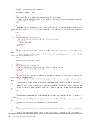 <img src="img/logo.svg" alt="MusicDot">
<h1> Sobre a empresa </h1>
<p>
A MusicDot é a maior escola online de música em todo o mundo.
Fundada em 1932, possui estúdios em 124 países, sendo líder de mercado com mais de 90% de
participação em 118 deles.
</p>
<p>
Nossa matriz fica em <a href="https://maps.google.com.br/?q=190,GabrielDequech,Mafra,SC">
Mafra, em Santa Catarina </a>. De lá, saem grande parte das gravações de nossos cursos. Nossa matr
iz:
</p>
- <̶f̶i̶g̶u̶r̶e̶>̶
+ <figure class="matriz-musicdot">
<img src="img/matriz-musicdot.png" alt="Matriz da musicdot">
<figcaption>
Matriz MusicDot
</figcaption>
</figure>
<p>
Assine os cursos da MusicDot. Acesse <a href="index.html"> nosso site </a> ou entre em con
tato
se tiver dúvidas. Conheça também <a href="#historia"> nossa história </a> e <a href="#dife
renciais"> nossos diferenciais </a>.
</p>
<h2 id="historia"> História </h2>
- <̶f̶i̶g̶u̶r̶e̶>̶
+ <figure class="familia-tupfeln">
<img src="img/familia-tupfeln.jpg" alt="Foto da família tüpfeln">
<figcaption>Família Tüpfeln</figcaption>
</figure>
<p>
A fundação em 1932 ocorreu no momento da descoberta econônica de cursos por stream online
no interior de Santa Catarina. A
família Tüpfeln, tradicional da região, investiu todas as suas economias nessa nova inicia
tiva,
revolucionária para a época. A fundadora frau Dagmar Olaf Tüpfeln, dotada de particular vi
são
administrativa, guiou os negócios da empresa durante mais de 50 anos, muitos deles ao lado
de seu filho Ernst Noten Tüpfeln, atual CEO. O nome da empresa é inspirado no nome da famí
lia.
</p>
<p>
O crescimento da empresa foi praticamente instantâneo. Nos primeiros 5 anos, já atendia 18
países.
Bateu a marca de 100 países em apenas 15 anos de existência. Até hoje, já atendeu 2 bilhõe
s
de usuários diferentes, em bilhões de diferentes pedidos.
</p>
<p>
O crescimento em número de funcionários é também assombroso. Hoje, é a maior empregadora d
o
Brasil, mas mesmo após apenas 5 anos de sua existência, já possuía 30 mil funcionários. Fo
64 14.2 PASSO A PASSO COM CÓDIGO
 