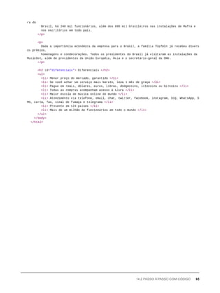 ra do
Brasil, há 240 mil funcionários, além dos 890 mil brasileiros nas instalações de Mafra e
nos escritórios em todo país.
</p>
<p>
Dada a importância econômica da empresa para o Brasil, a família Tüpfeln já recebeu divers
os prêmios,
homenagens e condecorações. Todos os presidentes do Brasil já visitaram as instalações da
MusicDot, além de presidentes da União Européia, Ásia e o secretário-geral da ONU.
</p>
<h2 id="diferenciais"> Diferenciais </h2>
<ul>
<li> Menor preço do mercado, garantido </li>
<li> Se você achar um serviço mais barato, leva 1 mês de graça </li>
<li> Pague em reais, dólares, euros, libras, dodgecoins, litecoins ou bitcoins </li>
<li> Todas as compras acompanham acesso à Alura </li>
<li> Maior escola de música online do mundo </li>
<li> Atendimento via telefone, email, chat, twitter, facebook, instagram, ICQ, WhatsApp, S
MS, carta, fax, sinal de fumaça e telegrama </li>
<li> Presente em 124 países </li>
<li> Mais de um milhão de funcionários em todo o mundo </li>
</ul>
</body>
</html>
14.2 PASSO A PASSO COM CÓDIGO 65
 