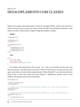 CAPÍTULO 15
Muitas vezes quando estamos declarando os estilos de uma página HTML, achamos mais fácil usar o
seletor de nome da tag ao invés de usar classes. Porém isto pode causar problemas imprevistos se não
usado com cautela. Vamos analisar o seguinte código para entender a situação:
HTML:
<h1>MusicDot</h1>
<h2>História</h2>
<p>Texto</p>
<h2>Diferenciais</h2>
<ul>
<li>Diferencial 1</li>
<li>Diferencial 2</li>
<li>Diferencial 3</li>
</ul>
CSS:
h2 {
font-size: 24px;
font-weight: bold;
border-bottom: 1px solid #000000;
}
No exemplo acima adicionamos estilo nas tags <h2> para ter um tamanho de fonte maior, uma
fonte mais grossa e uma borda abaixo para fazer o efeito de linha divisória. Até aqui tudo certo. Mas
agora vamos colocar um outro título na página chamada "Sobre a MusicDot" e esse título tem relevância
maior do que os dois outros títulos que temos (História e Diferenciais), portanto vamos ter que
modificar suas tags para uma de menos importância:
<h1>MusicDot</h1>
<h2>Sobre a MusicDot</h2>
<p>Introdução</p>
<!-- Mudamos para h3 pois queremos que tenham menos relevância que o título "Sobre a MusicDot" -->
<h3>História</h3>
<p>Texto</p>
<!-- Mudamos para h3 pois queremos que tenham menos relevância que o título "Sobre a MusicDot" -->
<h3>Diferenciais</h3>
<ul>
<li>Diferencial 1</li>
DESACOPLAMENTO COM CLASSES
66 15 DESACOPLAMENTO COM CLASSES
 