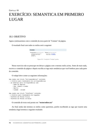 CAPÍTULO 18
Agora continuaremos com o conteúdo da nova parte de "Contato" da página.
O resultado final com todos os estilos será o seguinte:
Figura 18.1: A seção de "Contato" pronta
Nesse exercício não se preocupe em deixar a página com o mesmo estilo acima. Antes de mais nada,
escreva o conteúdo da página e depois escolha as tags mais semânticas que você lembrar para cada parte
do conteúdo.
O rodapé deve conter as seguintes informações:
Uma seção com título "Correspondência" contendo:
- o horário para recebimento de correspondências
- um endereço para correspondência com:
- Nome da empresa
- Rua, núemro e andar
- Bairro
- Cidade - estado
Uma seção com título "Telefones" contendo:
- o horário para recebimento de ligações
- Telefone de Pessoa Física
- Telefone de Pessoa Jurídica
O conteúdo de texto está pronto em "textos/sobre.txt"
Ao final ainda não teremos os estilos como queremos, porém escolhendo as tags que trazem uma
semântica legal teremos o seguinte resultado:
EXERCÍCIO: SEMANTICA EM PRIMEIRO
LUGAR
18.1 OBJETIVO
74 18 EXERCÍCIO: SEMANTICA EM PRIMEIRO LUGAR
 