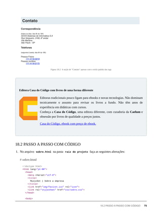 Figura 18.2: A seção de "Contato" apenas com o estilo padrão das tags
Editoras tradicionais pouco ligam para ebooks e novas tecnologias. Não dominam
tecnicamente o assunto para revisar os livros a fundo. Não têm anos de
experiência em didáticas com cursos.
Conheça a Casa do Código, uma editora diferente, com curadoria da Caelum e
obsessão por livros de qualidade a preços justos.
Casa do Código, ebook com preço de ebook.
1. No arquivo sobre.html na pasta raíz do projeto faça as seguintes alterações:
<!doctype html>
<html lang="pt-BR">
<head>
<meta charset="utf-8">
<title>
MusicDot | Sobre a empresa
</title>
<link href="img/favicon.ico" rel="icon">
<link rel="stylesheet" href="css/sobre.css">
</head>
<body>
Editora Casa do Código com livros de uma forma diferente
18.2 PASSO A PASSO COM CÓDIGO
# sobre.html
18.2 PASSO A PASSO COM CÓDIGO 75
 