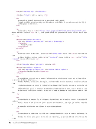 <img src="img/logo.svg" alt="MusicDot">
<h1 class="titulo"> Sobre a empresa </h1>
<p>
A MusicDot é a maior escola online de música em todo o mundo.
Fundada em 1932, possui estúdios em 124 países, sendo líder de mercado com mais de 90% de
participação em 118 deles.
</p>
<p>
Nossa matriz fica em <a href="https://maps.google.com.br/?q=190,GabrielDequech,Mafra,SC">
Mafra, em Santa Catarina </a>. De lá, saem grande parte das gravações de nossos cursos. Nossa matr
iz:
</p>
<figure class="matriz-musicdot">
<img src="img/matriz-musicdot.png" alt="Matriz da musicdot">
<figcaption>
Matriz MusicDot
</figcaption>
</figure>
<p>
Assine os cursos da MusicDot. Acesse <a href="index.html"> nosso site </a> ou entre em con
tato
se tiver dúvidas. Conheça também <a href="#historia"> nossa história </a> e <a href="#dife
renciais"> nossos diferenciais </a>.
</p>
<h2 id="historia" class="subtitulo"> História </h2>
<figure class="familia-tupfeln">
<img src="img/familia-tupfeln.jpg" alt="Foto da família tüpfeln">
<figcaption>Família Tüpfeln</figcaption>
</figure>
<p>
A fundação em 1932 ocorreu no momento da descoberta econônica de cursos por stream online
no interior de Santa Catarina. A
família Tüpfeln, tradicional da região, investiu todas as suas economias nessa nova inicia
tiva,
revolucionária para a época. A fundadora frau Dagmar Olaf Tüpfeln, dotada de particular vi
são
administrativa, guiou os negócios da empresa durante mais de 50 anos, muitos deles ao lado
de seu filho Ernst Noten Tüpfeln, atual CEO. O nome da empresa é inspirado no nome da famí
lia.
</p>
<p>
O crescimento da empresa foi praticamente instantâneo. Nos primeiros 5 anos, já atendia 18
países.
Bateu a marca de 100 países em apenas 15 anos de existência. Até hoje, já atendeu 2 bilhõe
s
de usuários diferentes, em bilhões de diferentes pedidos.
</p>
<p>
O crescimento em número de funcionários é também assombroso. Hoje, é a maior empregadora d
o
Brasil, mas mesmo após apenas 5 anos de sua existência, já possuía 30 mil funcionários. Fo
ra do
76 18.2 PASSO A PASSO COM CÓDIGO
 