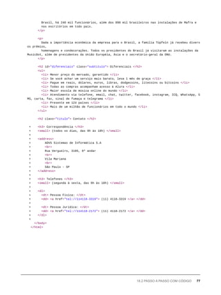 Brasil, há 240 mil funcionários, além dos 890 mil brasileiros nas instalações de Mafra e
nos escritórios em todo país.
</p>
<p>
Dada a importância econômica da empresa para o Brasil, a família Tüpfeln já recebeu divers
os prêmios,
homenagens e condecorações. Todos os presidentes do Brasil já visitaram as instalações da
MusicDot, além de presidentes da União Européia, Ásia e o secretário-geral da ONU.
</p>
<h2 id="diferenciais" class="subtitulo"> Diferenciais </h2>
<ul>
<li> Menor preço do mercado, garantido </li>
<li> Se você achar um serviço mais barato, leva 1 mês de graça </li>
<li> Pague em reais, dólares, euros, libras, dodgecoins, litecoins ou bitcoins </li>
<li> Todas as compras acompanham acesso à Alura </li>
<li> Maior escola de música online do mundo </li>
<li> Atendimento via telefone, email, chat, twitter, facebook, instagram, ICQ, WhatsApp, S
MS, carta, fax, sinal de fumaça e telegrama </li>
<li> Presente em 124 países </li>
<li> Mais de um milhão de funcionários em todo o mundo </li>
</ul>
<h2 class="titulo"> Contato </h2>
+ <h3> Correspondência </h3>
+ <small> (todos os dias, das 9h às 18h) </small>
+
+ <address>
+ AOVS Sistemas de Informática S.A
+ <br>
+ Rua Vergueiro, 3185, 8º andar
+ <br>
+ Vila Mariana
+ <br>
+ São Paulo - SP
+ </address>
+
+ <h3> Telefones </h3>
+ <small> (segunda à sexta, das 9h às 18h) </small>
+
+ <dl>
+ <dt> Pessoa Física: </dt>
+ <dd> <a href="tel://114118-3319"> (11) 4118-3319 </a> </dd>
+
+ <dt> Pessoa Jurídica: </dt>
+ <dd> <a href="tel://114118-2172"> (11) 4118-2172 </a> </dd>
+ </dl>
+
</body>
</html>
18.2 PASSO A PASSO COM CÓDIGO 77
 