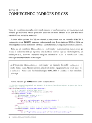 CAPÍTULO 19
Vimos já o conceito de desacoplar estilos usando classes e os benefícios que isso nos traz, mas para cada
elemento que nós vamos estilizar precisamos pensar em um nome diferente e isso pode ficar muito
complicado sem um padrão para seguir.
Existem vários padrões de CSS mas durante o curso vamos usar um chamado BEMCSS. A
vantagem de se usar BEMCSS para quem está começando com desenvolvimento HTML e CSS é que
ele é um padrão que foca bastante em estrutura e facilita bastante na hora planejar os nomes das classes.
BEM usa um conceito de bloco__elemento--modificador para nomear suas classes, sendo que
bloco é o elemento html que representa uma divisão de conteúdo cuja sua existência já tenha um
sentido por si só, elemento representa uma parte semântica do bloco e modificador é uma
sinalização de comportamento ou estilização.
As divisões entre bloco__elemento--modificador são chamados de: double snake__case e
double kebab--case . Quando queremos uma divisão como o espaço usamos ou kebab-case ou
o camelCase . Kebab-case é o mais comum para HTML e CSS e camelCase é mais comum em
JavaScript.
Vamos ver como que BEM funciona com o exemplo abaixo:
<!-- section representa um painel (por exemplo) de produtos. Mas não de qualquer produto, mas sim de
produtos mais vendidos -->
<section class="produtos produtos--mais-vendidos">
<!-- O h2 representa o título desse painel -->
<h2 class="produtos__titulo">Produtos mais vendidos</h2>
<ul class="produtos__lista">
<!-- li representa o produto em sí -->
<li class="produtos__produto">
<figure>
<img src="img/produto1.png" alt="Foto do Produto 1">
<figcaption>Foto do produto 1</figcaption>
</figure>
</li>
<!-- li representa o produto em sí, mas nesse caso também temos um produto destaque -->
<li class="produtos__produto produtos__produto--destaque">
<figure>
<img src="img/produto-destaque.png" alt="Foto do Produto em Destaque">
CONHECENDO PADRÕES DE CSS
78 19 CONHECENDO PADRÕES DE CSS
 