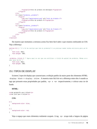 <figcaption>Foto do produto em destaque</figcaption>
</figure>
</li>
<li class="produtos__produto">
<figure>
<img src="img/produto3.png" alt="Foto do Produto 3">
<figcaption>Foto do produto 3</figcaption>
</figure>
</li>
<li class="produtos__produto">
<figure>
<img src="img/produto4.png" alt="Foto do Produto 4">
<figcaption>Foto do produto 4</figcaption>
</figure>
</li>
</ul>
</section>
Da maneira que montamos a estrutura acima fica bem fácil saber o que estamos estilizando no CSS.
Veja a diferença:
section h2 { /* É o h2 da section que tem os produtos? E se precisar mudar minha estrutura para um h3
? */
font-size: 40px;
font-weight: 800;
}
.produtos__titulo { /* Agora aqui eu sei que vou estilizar o título do painel de produtos. Mesmo se m
udar para um h3 */
font-size: 40px;
font-weight: 800;
}
Existem 2 tipos de display que caracterizam a exibição padrão da maior parte dos elementos HTML:
display: block e display: inline . A maneira mais fácil de ver a diferença entre eles é usando as
tags que possuem essas propriedades por padrão, <p> e <a> respectivamente, e colocar uma cor de
fundo.
HTML:
<p>Um parágrafo que é block</p>
<a>Um link que é inline</a>
CSS:
p {
background-color: blue;
}
a {
background-color: red;
}
Veja o espaço que esses elementos realmente ocupam. A tag <p> ocupa toda a largura da página
19.1 TIPOS DE DISPLAY
19.1 TIPOS DE DISPLAY 79
 