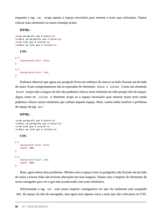 enquanto a tag <a> ocupa apenas o espaço necessário para mostrar o texto que colocamos. Vamos
colocar mais elementos no nosso exemplo acima.
HTML:
<p>Um parágrafo que é block</p>
<p>Mais um parágrafo que é block</p>
<a>Um link que é inline</a>
<a>Mais um link que é inline</a>
CSS:
p {
background-color: blue;
}
a {
background-color: red;
}
Podemos observar que agora um parágrafo ficou um embaixo do outro e os links ficaram um do lado
do outro. Esses comportamentos são os esperados de elementos block e inline . Como um elemento
block ocupa toda a largura da tela não podemos colocar outro elemento do lado porque não há espaço.
Agora como no inline o elemento ocupa só o espaço necessário para mostrar nosso texto então
podemos colocar outros elementos que caibam naquele espaço. Bom, vamos então resolver o problema
de espaço da tag <p> :
HTML:
<p>Um parágrafo que é block</p>
<p>Mais um parágrafo que é block</p>
<a>Um link que é inline</a>
<a>Mais um link que é inline</a>
CSS:
p {
background-color: blue;
width: 30%;
}
a {
background-color: red;
width: 60%;
}
Bom, agora temos dois problemas. Mesmo com o espaço extra os parágrafos não ficaram um do lado
do outro e nossos links não tiveram alterações em suas larguras. Vamos usar o inspetor de elementos de
nosso navegador para ver o que está acontecendo com esses elementos.
Selecionando a tag <p> com nosso inspetor conseguimos ver que ela realmente está ocupando
30% do espaço da tela do navegador, mas agora tem alguma coisa a mais que não colocamos no CSS.
80 19.1 TIPOS DE DISPLAY
 