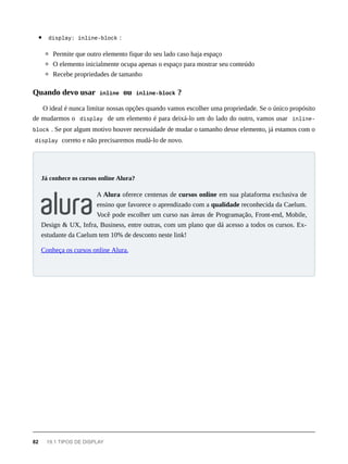 display: inline-block :
Permite que outro elemento fique do seu lado caso haja espaço
O elemento inicialmente ocupa apenas o espaço para mostrar seu conteúdo
Recebe propriedades de tamanho
O ideal é nunca limitar nossas opções quando vamos escolher uma propriedade. Se o único propósito
de mudarmos o display de um elemento é para deixá-lo um do lado do outro, vamos usar inline-
block . Se por algum motivo houver necessidade de mudar o tamanho desse elemento, já estamos com o
display correto e não precisaremos mudá-lo de novo.
A Alura oferece centenas de cursos online em sua plataforma exclusiva de
ensino que favorece o aprendizado com a qualidade reconhecida da Caelum.
Você pode escolher um curso nas áreas de Programação, Front-end, Mobile,
Design & UX, Infra, Business, entre outras, com um plano que dá acesso a todos os cursos. Ex-
estudante da Caelum tem 10% de desconto neste link!
Conheça os cursos online Alura.
Quando devo usar inline ou inline-block ?
Já conhece os cursos online Alura?
82 19.1 TIPOS DE DISPLAY
 