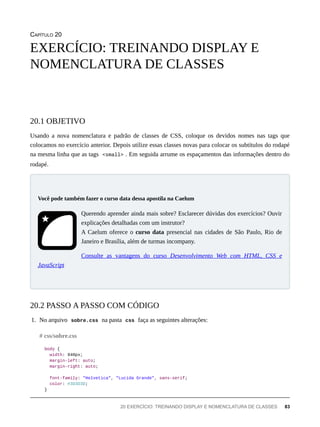 CAPÍTULO 20
Usando a nova nomenclatura e padrão de classes de CSS, coloque os devidos nomes nas tags que
colocamos no exercício anterior. Depois utilize essas classes novas para colocar os subtítulos do rodapé
na mesma linha que as tags <small> . Em seguida arrume os espaçamentos das informações dentro do
rodapé.
Querendo aprender ainda mais sobre? Esclarecer dúvidas dos exercícios? Ouvir
explicações detalhadas com um instrutor?
A Caelum oferece o curso data presencial nas cidades de São Paulo, Rio de
Janeiro e Brasília, além de turmas incompany.
Consulte as vantagens do curso Desenvolvimento Web com HTML, CSS e
JavaScript
1. No arquivo sobre.css na pasta css faça as seguintes alterações:
body {
width: 940px;
margin-left: auto;
margin-right: auto;
font-family: "Helvetica", "Lucida Grande", sans-serif;
color: #3D3D3D;
}
EXERCÍCIO: TREINANDO DISPLAY E
NOMENCLATURA DE CLASSES
20.1 OBJETIVO
Você pode também fazer o curso data dessa apostila na Caelum
20.2 PASSO A PASSO COM CÓDIGO
# css/sobre.css
20 EXERCÍCIO: TREINANDO DISPLAY E NOMENCLATURA DE CLASSES 83
 