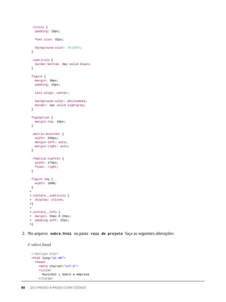 .titulo {
padding: 10px;
font-size: 32px;
background-color: #E1EDF2;
}
.subtitulo {
border-bottom: 2px solid black;
}
figure {
margin: 30px;
padding: 15px;
text-align: center;
background-color: whitesmoke;
border: 1px solid lightgrey;
}
figcaption {
margin-top: 10px;
}
.matriz-musicdot {
width: 550px;
margin-left: auto;
margin-right: auto;
}
.familia-tupfeln {
width: 275px;
float: right;
}
figure img {
width: 100%;
}
+
+.contato__subtitulo {
+ display: inline;
+}
+
+.contato__info {
+ margin: 16px 0 24px;
+ padding-left: 32px;
+}
2. No arquivo sobre.html na pasta raíz do projeto faça as seguintes alterações:
<!doctype html>
<html lang="pt-BR">
<head>
<meta charset="utf-8">
<title>
MusicDot | Sobre a empresa
</title>
# sobre.html
84 20.2 PASSO A PASSO COM CÓDIGO
 