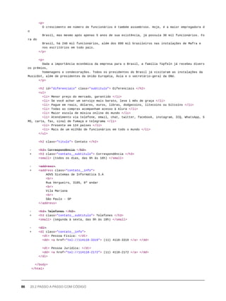 <p>
O crescimento em número de funcionários é também assombroso. Hoje, é a maior empregadora d
o
Brasil, mas mesmo após apenas 5 anos de sua existência, já possuía 30 mil funcionários. Fo
ra do
Brasil, há 240 mil funcionários, além dos 890 mil brasileiros nas instalações de Mafra e
nos escritórios em todo país.
</p>
<p>
Dada a importância econômica da empresa para o Brasil, a família Tüpfeln já recebeu divers
os prêmios,
homenagens e condecorações. Todos os presidentes do Brasil já visitaram as instalações da
MusicDot, além de presidentes da União Européia, Ásia e o secretário-geral da ONU.
</p>
<h2 id="diferenciais" class="subtitulo"> Diferenciais </h2>
<ul>
<li> Menor preço do mercado, garantido </li>
<li> Se você achar um serviço mais barato, leva 1 mês de graça </li>
<li> Pague em reais, dólares, euros, libras, dodgecoins, litecoins ou bitcoins </li>
<li> Todas as compras acompanham acesso à Alura </li>
<li> Maior escola de música online do mundo </li>
<li> Atendimento via telefone, email, chat, twitter, facebook, instagram, ICQ, WhatsApp, S
MS, carta, fax, sinal de fumaça e telegrama </li>
<li> Presente em 124 países </li>
<li> Mais de um milhão de funcionários em todo o mundo </li>
</ul>
<h2 class="titulo"> Contato </h2>
- <̶h̶3̶>̶ C̶o̶r̶r̶e̶s̶p̶o̶n̶d̶ê̶n̶c̶i̶a̶ </̶h̶3̶>̶
+ <h3 class="contato__subtitulo"> Correspondência </h3>
<small> (todos os dias, das 9h às 18h) </small>
- <̶a̶d̶d̶r̶e̶s̶s̶>̶
+ <address class="contato__info">
AOVS Sistemas de Informática S.A
<br>
Rua Vergueiro, 3185, 8º andar
<br>
Vila Mariana
<br>
São Paulo - SP
</address>
- <̶h̶3̶>̶ T̶e̶l̶e̶f̶o̶n̶e̶s̶ </̶h̶3̶>̶
+ <h3 class="contato__subtitulo"> Telefones </h3>
<small> (segunda à sexta, das 9h às 18h) </small>
- <̶d̶l̶>̶
+ <dl class="contato__info">
<dt> Pessoa Física: </dt>
<dd> <a href="tel://114118-3319"> (11) 4118-3319 </a> </dd>
<dt> Pessoa Jurídica: </dt>
<dd> <a href="tel://114118-2172"> (11) 4118-2172 </a> </dd>
</dl>
</body>
</html>
86 20.2 PASSO A PASSO COM CÓDIGO
 