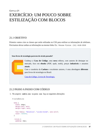 CAPÍTULO 21
Primeiro vamos criar as classes que serão utilizadas no CSS para estilizar as informações de telefones.
Precisamos deixar ambas as informações na mesma linha: Ex: Pessoa Física: (11) 4118-3319
Conheça a Casa do Código, uma nova editora, com autores de destaque no
mercado, foco em ebooks (PDF, epub, mobi), preços imbatíveis e assuntos
atuais.
Com a curadoria da Caelum e excelentes autores, é uma abordagem diferente
para livros de tecnologia no Brasil.
Casa do Código, Livros de Tecnologia.
1. No arquivo sobre.css na pasta css faça as seguintes alterações:
body {
width: 940px;
margin-left: auto;
margin-right: auto;
font-family: "Helvetica", "Lucida Grande", sans-serif;
color: #3D3D3D;
}
.titulo {
padding: 10px;
EXERCÍCIO: UM POUCO SOBRE
ESTILIZAÇÃO COM BLOCOS
21.1 OBJETIVO
Seus livros de tecnologia parecem do século passado?
21.2 PASSO A PASSO COM CÓDIGO
# css/sobre.css
21 EXERCÍCIO: UM POUCO SOBRE ESTILIZAÇÃO COM BLOCOS 87
 