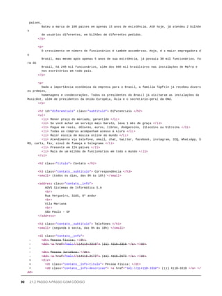 países.
Bateu a marca de 100 países em apenas 15 anos de existência. Até hoje, já atendeu 2 bilhõe
s
de usuários diferentes, em bilhões de diferentes pedidos.
</p>
<p>
O crescimento em número de funcionários é também assombroso. Hoje, é a maior empregadora d
o
Brasil, mas mesmo após apenas 5 anos de sua existência, já possuía 30 mil funcionários. Fo
ra do
Brasil, há 240 mil funcionários, além dos 890 mil brasileiros nas instalações de Mafra e
nos escritórios em todo país.
</p>
<p>
Dada a importância econômica da empresa para o Brasil, a família Tüpfeln já recebeu divers
os prêmios,
homenagens e condecorações. Todos os presidentes do Brasil já visitaram as instalações da
MusicDot, além de presidentes da União Européia, Ásia e o secretário-geral da ONU.
</p>
<h2 id="diferenciais" class="subtitulo"> Diferenciais </h2>
<ul>
<li> Menor preço do mercado, garantido </li>
<li> Se você achar um serviço mais barato, leva 1 mês de graça </li>
<li> Pague em reais, dólares, euros, libras, dodgecoins, litecoins ou bitcoins </li>
<li> Todas as compras acompanham acesso à Alura </li>
<li> Maior escola de música online do mundo </li>
<li> Atendimento via telefone, email, chat, twitter, facebook, instagram, ICQ, WhatsApp, S
MS, carta, fax, sinal de fumaça e telegrama </li>
<li> Presente em 124 países </li>
<li> Mais de um milhão de funcionários em todo o mundo </li>
</ul>
<h2 class="titulo"> Contato </h2>
<h3 class="contato__subtitulo"> Correspondência </h3>
<small> (todos os dias, das 9h às 18h) </small>
<address class="contato__info">
AOVS Sistemas de Informática S.A
<br>
Rua Vergueiro, 3185, 8º andar
<br>
Vila Mariana
<br>
São Paulo - SP
</address>
<h3 class="contato__subtitulo"> Telefones </h3>
<small> (segunda à sexta, das 9h às 18h) </small>
<dl class="contato__info">
- <̶d̶t̶>̶ P̶e̶s̶s̶o̶a̶ F̶í̶s̶i̶c̶a̶:̶ </̶d̶t̶>̶
- <̶d̶d̶>̶ <̶a̶ h̶r̶e̶f̶=̶"̶t̶e̶l̶:̶/̶/̶1̶1̶4̶1̶1̶8̶-̶3̶3̶1̶9̶"̶>̶ (̶1̶1̶)̶ 4̶1̶1̶8̶-̶3̶3̶1̶9̶ </̶a̶>̶ </̶d̶d̶>̶
-
- <̶d̶t̶>̶ P̶e̶s̶s̶o̶a̶ J̶u̶r̶í̶d̶i̶c̶a̶:̶ </̶d̶t̶>̶
- <̶d̶d̶>̶ <̶a̶ h̶r̶e̶f̶=̶"̶t̶e̶l̶:̶/̶/̶1̶1̶4̶1̶1̶8̶-̶2̶1̶7̶2̶"̶>̶ (̶1̶1̶)̶ 4̶1̶1̶8̶-̶2̶1̶7̶2̶ </̶a̶>̶ </̶d̶d̶>̶
+ <div>
+ <dt class="contato__info-titulo"> Pessoa Física: </dt>
+ <dd class="contato__info-descricao"> <a href="tel://114118-3319"> (11) 4118-3319 </a> </
dd>
90 21.2 PASSO A PASSO COM CÓDIGO
 