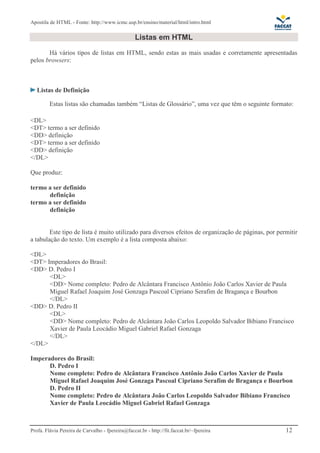 Apostila de HTML - Fonte: http://www.icmc.usp.br/ensino/material/html/intro.html 
Listas em HTML 
Há vários tipos de listas em HTML, sendo estas as mais usadas e corretamente apresentadas 
pelos browsers: 
Listas de Definição 
Estas listas são chamadas também “Listas de Glossário”, uma vez que têm o seguinte formato: 
<DL> 
<DT> termo a ser definido 
<DD> definição 
<DT> termo a ser definido 
<DD> definição 
</DL> 
Que produz: 
termo a ser definido 
definição 
termo a ser definido 
definição 
Este tipo de lista é muito utilizado para diversos efeitos de organização de páginas, por permitir 
a tabulação do texto. Um exemplo é a lista composta abaixo: 
<DL> 
<DT> Imperadores do Brasil: 
<DD> D. Pedro I 
<DL> 
<DD> Nome completo: Pedro de Alcântara Francisco Antônio João Carlos Xavier de Paula 
Miguel Rafael Joaquim José Gonzaga Pascoal Cipriano Serafim de Bragança e Bourbon 
</DL> 
<DD> D. Pedro II 
<DL> 
<DD> Nome completo: Pedro de Alcântara João Carlos Leopoldo Salvador Bibiano Francisco 
Xavier de Paula Leocádio Miguel Gabriel Rafael Gonzaga 
</DL> 
</DL> 
Imperadores do Brasil: 
D. Pedro I 
Nome completo: Pedro de Alcântara Francisco Antônio João Carlos Xavier de Paula 
Miguel Rafael Joaquim José Gonzaga Pascoal Cipriano Serafim de Bragança e Bourbon 
D. Pedro II 
Nome completo: Pedro de Alcântara João Carlos Leopoldo Salvador Bibiano Francisco 
Xavier de Paula Leocádio Miguel Gabriel Rafael Gonzaga 
Profa. Flávia Pereira de Carvalho - fpereira@faccat.br - http://fit.faccat.br/~fpereira 12 
 