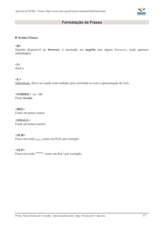 Apostila de HTML - Fonte: http://www.icmc.usp.br/ensino/material/html/intro.html 
Formatação de Frases 
Estilos Físicos 
<B> 
Quando disponível no browser, é mostrado em negrito (em alguns browsers, pode aparecer 
sublinhado). 
<I> 
Itálico 
<U> 
Sublinhado. Deve ser usado com cuidado, pois confunde-se com a apresentação de links. 
<STRIKE> ou <S> 
Frase riscada. 
<BIG> 
Fonte um pouco maior. 
<SMALL> 
Fonte um pouco menor. 
<SUB> 
Frase em estilo índice, como em H2O, por exemplo. 
<SUP> 
Frase em estilo expoente, como em Km2, por exemplo. 
Profa. Flávia Pereira de Carvalho - fpereira@faccat.br - http://fit.faccat.br/~fpereira 17 
 