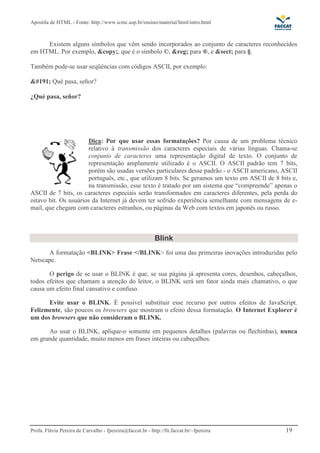 Apostila de HTML - Fonte: http://www.icmc.usp.br/ensino/material/html/intro.html 
Existem alguns símbolos que vêm sendo incorporados ao conjunto de caracteres reconhecidos 
em HTML. Por exemplo, &copy;, que é o símbolo ©, &reg; para ®, e &sect; para §. 
Também pode-se usar seqüências com códigos ASCII, por exemplo: 
¿ Qué pasa, señor? 
¿Qué pasa, señor? 
Dica: Por que usar essas formatações? Por causa de um problema técnico 
relativo à transmissão dos caracteres especiais de várias línguas. Chama-se 
conjunto de caracteres uma representação digital de texto. O conjunto de 
representação amplamente utilizado é o ASCII. O ASCII padrão tem 7 bits, 
porém são usadas versões particulares desse padrão - o ASCII americano, ASCII 
português, etc., que utilizam 8 bits. Se geramos um texto em ASCII de 8 bits e, 
na transmissão, esse texto é tratado por um sistema que “compreende” apenas o 
ASCII de 7 bits, os caracteres especiais serão transformados em caracteres diferentes, pela perda do 
oitavo bit. Os usuários da Internet já devem ter sofrido experiência semelhante com mensagens de e-mail, 
que chegam com caracteres estranhos, ou páginas da Web com textos em japonês ou russo. 
Blink 
A formatação <BLINK> Frase </BLINK> foi uma das primeiras inovações introduzidas pelo 
Netscape. 
O perigo de se usar o BLINK é que, se sua página já apresenta cores, desenhos, cabeçalhos, 
todos efeitos que chamam a atenção do leitor, o BLINK será um fator ainda mais chamativo, o que 
causa um efeito final cansativo e confuso. 
Evite usar o BLINK. É possível substituir esse recurso por outros efeitos de JavaScript. 
Felizmente, são poucos os browsers que mostram o efeito dessa formatação. O Internet Explorer é 
um dos browsers que não consideram o BLINK. 
Ao usar o BLINK, aplique-o somente em pequenos detalhes (palavras ou flechinhas), nunca 
em grande quantidade, muito menos em frases inteiras ou cabeçalhos. 
Profa. Flávia Pereira de Carvalho - fpereira@faccat.br - http://fit.faccat.br/~fpereira 19 
 