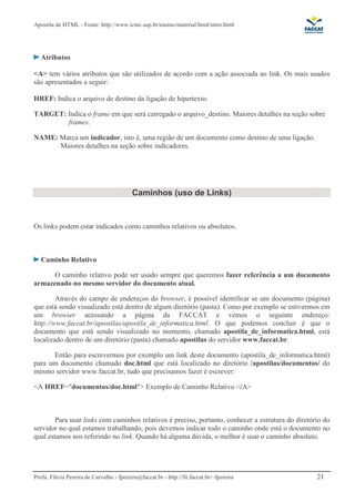 Apostila de HTML - Fonte: http://www.icmc.usp.br/ensino/material/html/intro.html 
Atributos 
<A> tem vários atributos que são utilizados de acordo com a ação associada ao link. Os mais usados 
são apresentados a seguir: 
HREF: Indica o arquivo de destino da ligação de hipertexto. 
TARGET: Indica o frame em que será carregado o arquivo_destino. Maiores detalhes na seção sobre 
frames. 
NAME: Marca um indicador, isto é, uma região de um documento como destino de uma ligação. 
Maiores detalhes na seção sobre indicadores. 
Caminhos (uso de Links) 
Os links podem estar indicados como caminhos relativos ou absolutos. 
Caminho Relativo 
O caminho relativo pode ser usado sempre que queremos fazer referência a um documento 
armazenado no mesmo servidor do documento atual. 
Através do campo de endereços do browser, é possível identificar se um documento (página) 
que está sendo visualizado está dentro de algum diretório (pasta). Como por exemplo se estivermos em 
um browser acessando a página da FACCAT e vemos o seguinte endereço: 
http://www.faccat.br/apostilas/apostila_de_informatica.html. O que podemos concluir é que o 
documento que está sendo visualizado no momento, chamado apostila_de_informatica.html, está 
localizado dentro de um diretório (pasta) chamado apostilas do servidor www.faccat.br. 
Então para escrevermos por exemplo um link deste documento (apostila_de_informatica.html) 
para um documento chamado doc.html que está localizado no diretório /apostilas/documentos/ do 
mesmo servidor www.faccat.br, tudo que precisamos fazer é escrever: 
<A HREF="documentos/doc.html"> Exemplo de Caminho Relativo </A> 
Para usar links com caminhos relativos é preciso, portanto, conhecer a estrutura do diretório do 
servidor no qual estamos trabalhando, pois devemos indicar todo o caminho onde está o documento no 
qual estamos nos referindo no link. Quando há alguma dúvida, o melhor é usar o caminho absoluto. 
Profa. Flávia Pereira de Carvalho - fpereira@faccat.br - http://fit.faccat.br/~fpereira 21 
 