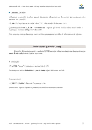 Apostila de HTML - Fonte: http://www.icmc.usp.br/ensino/material/html/intro.html 
Caminho Absoluto 
Utilizamos o caminho absoluto quando desejamos referenciar um documento que esteja em outro 
servidor, por exemplo: 
<A HREF="http://www.faccat.br"> FACCAT - Faculdades de Taquara </A> 
Que oferece um link FACCAT - Faculdades de Taquara que ao ser clicado com o mouse abrirá a 
página cujo endereço é http://www.faccat.br. 
Com a mesma sintaxe, é possível escrever links para qualquer servidor de informações da Internet. 
 
 
Indicadores (uso de Links) 
Como foi dito anteriormente, o atributo NAME permite indicar um trecho de documento como 
ponto de chegada de uma ligação hipertexto. 
A formatação: 
A NAME=inicio Indicadores (uso de links) /A 
faz com que a âncora Indicadores (uso de links) seja o destino de um link. 
Se escrevermos: 
A HREF=#inicio Topo do Documento /A 
teremos uma ligação hipertexto para um trecho deste mesmo documento: 
Profa. Flávia Pereira de Carvalho - fpereira@faccat.br - http://fit.faccat.br/~fpereira 22 
 