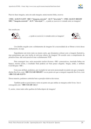 Apostila de HTML - Fonte: http://www.icmc.usp.br/ensino/material/html/intro.html 
Para ter duas imagens, uma em cada margem, numa mesma linha, escreva: 
IMG ALIGN=LEFT SRC=imagem.extensão ALT=descrição IMG ALIGN=RIGHT 
SRC=imagem.extensão ALT=descrição ...e pode-se escrever à vontade entre as imagens! 
Isto resulta em: 
...e pode-se escrever à vontade entre as imagens! 
Um detalhe surgido com o alinhamento de imagens foi a necessidade de se liberar o texto desse 
alinhamento, ou seja: 
Suponhamos um texto mais ou menos curto, que desejamos colocar com a imagem ilustrativa, 
mas gostaríamos que este trecho já estivesse abaixo da imagem! De acordo com o comprimento da 
primeira frase, não seria possível usar o alinhamento TOP. 
Para conseguir isso, seria necessário incluir diversos BR consecutivos, inserindo linhas em 
branco; mesmo assim, o resultado final poderia ser bem pouco elegante. Surgiu, então, o atributo 
CLEAR para BR. 
Com esse atributo, podemos, por exemplo ter um texto posicionado no ponto em que a margem 
direita fica livre, com BR CLEAR=RIGHT ou no ponto em que a margem esquerda fica livre, com 
BR CLEAR=LEFT 
Dessa maneira, podemos controlar bem a posição relativa dos textos. 
Também pode-se posicionar o texto no ponto em que ambas as margens estão livres. Isso é 
conseguido com BR CLEAR=ALL 
E, assim, vimos tudo sobre quebras de linha depois de imagens! 
Profa. Flávia Pereira de Carvalho - fpereira@faccat.br - http://fit.faccat.br/~fpereira 26 
 