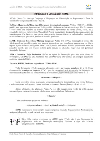 Apostila de HTML - Fonte: http://www.icmc.usp.br/ensino/material/html/intro.html 
Introdução à Linguagem HTML 
HTML (HyperText Markup Language - Linguagem de Formatação de Hipertexto) é fruto do 
"casamento" dos padrões HyTime e SGML. 
HyTime - Hypermedia/Time-based Document Structuring Language: HyTime (ISO 10744:1992) - 
padrão para representação estruturada de hipermídia e informação baseada em tempo. Um documento 
é visto como um conjunto de eventos concorrentes dependentes de tempo (áudio, vídeo, etc.), 
conectados por webs ou hiperlinks. O padrão HyTime é independente dos padrões de processamento de 
texto em geral. Ele fornece a base para a construção de sistemas hipertexto padronizados, consistindo 
de documentos que aplicam os padrões de maneira particular. 
SGML - Standard Generalized Markup Language: Padrão ISO 8879 de formatação de textos: não 
foi desenvolvido para hipertexto, mas torna-se conveniente para transformar documentos em hiper-objetos 
e para descrever as ligações. SGML não é padrão aplicado de maneira padronizada: todos os 
produtos SGML têm seu próprio sistema para traduzir as etiquetas (tags) para um particular 
formatador de texto. 
DTD - Document Type Definition: Define as regras de formatação para uma dada classe de 
documentos. Um DTD ou uma referência para um DTD deve estar contido em qualquer documento 
conforme o padrão SGML. 
Portanto, HTML é definido segundo um DTD de SGML. 
Todo documento HTML apresenta elementos entre parênteses angulares (< e >). Esses 
elementos são as etiquetas (tags) de HTML, que são os comandos de formatação da linguagem. A 
maioria das etiquetas tem sua correspondente de fechamento, representada com uma “barra” ( / ): 
<etiqueta>...</etiqueta> 
Isso é necessário porque as etiquetas servem para definir a formatação de uma porção de texto, 
e assim marcamos onde começa e onde termina o texto com a formatação especificada por ela. 
Alguns elementos são chamados “vazios”, pois não marcam uma região de texto, apenas 
inserem alguma coisa no documento, não havendo a necessidade do fechamento: 
<etiqueta> 
Todos os elementos podem ter atributos: 
<etiqueta atributo1=valor1 atributo2=valor2>...</etiqueta> 
HTML é um recurso muito simples e acessível para a produção de documentos. Nesta apostila, 
será possível aprender grande parte de seus elementos. 
Dica: Não existem programas em HTML, pois HTML não é uma linguagem de 
programação, mas de formatação (marcação). Portanto, a rigor não existem 
"programadores" de HTML. 
Profa. Flávia Pereira de Carvalho - fpereira@faccat.br - http://fit.faccat.br/~fpereira 3 
 