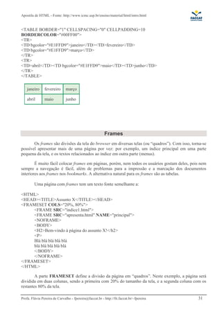 Apostila de HTML - Fonte: http://www.icmc.usp.br/ensino/material/html/intro.html 
TABLE BORDER=1 CELLSPACING=0 CELLPADDING=10 
BORDERCOLOR=#00FF00 
TR 
TD bgcolor=#E1FFD9janeiro/TDTDfevereiro/TD 
TD bgcolor=#E1FFD9março/TD 
/TR 
TR 
TDabril/TDTD bgcolor=#E1FFD9maio/TDTDjunho/TD 
/TR 
/TABLE 
janeiro fevereiro março 
abril maio junho 
Frames 
Os frames são divisões da tela do browser em diversas telas (ou “quadros”). Com isso, torna-se 
possível apresentar mais de uma página por vez: por exemplo, um índice principal em uma parte 
pequena da tela, e os textos relacionados ao índice em outra parte (menus). 
É muito fácil colocar frames em páginas, porém, nem todos os usuários gostam deles, pois nem 
sempre a navegação é fácil, além de problemas para a impressão e a marcação dos documentos 
interiores aos frames nos bookmarks. A alternativa natural para os frames são as tabelas. 
Uma página com frames tem um texto fonte semelhante a: 
HTML 
HEADTITLEAssunto X/TITLE/HEAD 
FRAMESET COLS=20%, 80% 
FRAME SRC=indice1.html 
FRAME SRC=apresenta.html NAME=principal 
NOFRAME 
BODY 
H2Bem-vindo à página do assunto X!/h2 
P 
Blá blá blá blá blá 
blá blá blá blá blá 
/BODY 
/NOFRAME 
/FRAMESET 
/HTML 
A parte FRAMESET define a divisão da página em “quadros”. Neste exemplo, a página será 
dividida em duas colunas, sendo a primeira com 20% do tamanho da tela, e a segunda coluna com os 
restantes 80% da tela. 
Profa. Flávia Pereira de Carvalho - fpereira@faccat.br - http://fit.faccat.br/~fpereira 31 
 
