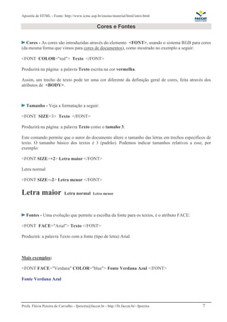 Apostila de HTML - Fonte: http://www.icmc.usp.br/ensino/material/html/intro.html 
Cores e Fontes 
Cores - As cores são introduzidas através do elemento <FONT>, usando o sistema RGB para cores 
(da mesma forma que vimos para cores de documentos), como mostrado no exemplo a seguir: 
<FONT COLOR="red"> Texto </FONT> 
Produzirá na página: a palavra Texto escrita na cor vermelha. 
Assim, um trecho de texto pode ter uma cor diferente da definição geral de cores, feita através dos 
atributos de <BODY>. 
Tamanho - Veja a formatação a seguir: 
<FONT SIZE=3> Texto </FONT> 
Produzirá na página: a palavra Texto como o tamaho 3. 
Este comando permite que o autor do documento altere o tamanho das letras em trechos específicos de 
texto. O tamanho básico dos textos é 3 (padrão). Podemos indicar tamanhos relativos a esse, por 
exemplo: 
<FONT SIZE=+2> Letra maior </FONT> 
Letra normal 
<FONT SIZE=-2> Letra menor </FONT> 
Letra maior Letra normal Letra menor 
Fontes - Uma evolução que permite a escolha da fonte para os textos, é o atributo FACE: 
<FONT FACE="Arial"> Texto </FONT> 
Produzirá: a palavra Texto com a fonte (tipo de letra) Arial. 
Mais exemplos: 
<FONT FACE="Verdana" COLOR="blue"> Fonte Verdana Azul </FONT> 
Fonte Verdana Azul 
Profa. Flávia Pereira de Carvalho - fpereira@faccat.br - http://fit.faccat.br/~fpereira 7 
 