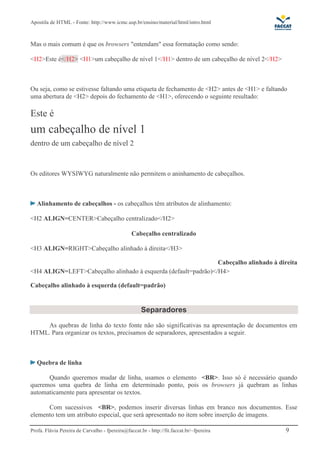 Apostila de HTML - Fonte: http://www.icmc.usp.br/ensino/material/html/intro.html 
Mas o mais comum é que os browsers "entendam" essa formatação como sendo: 
<H2>Este é</H2> <H1>um cabeçalho de nível 1</H1> dentro de um cabeçalho de nível 2</H2> 
Ou seja, como se estivesse faltando uma etiqueta de fechamento de <H2> antes de <H1> e faltando 
uma abertura de <H2> depois do fechamento de <H1>, oferecendo o seguinte resultado: 
Este é 
um cabeçalho de nível 1 
dentro de um cabeçalho de nível 2 
Os editores WYSIWYG naturalmente não permitem o aninhamento de cabeçalhos. 
Alinhamento de cabeçalhos - os cabeçalhos têm atributos de alinhamento: 
<H2 ALIGN=CENTER>Cabeçalho centralizado</H2> 
Cabeçalho centralizado 
<H3 ALIGN=RIGHT>Cabeçalho alinhado à direita</H3> 
Cabeçalho alinhado à direita 
<H4 ALIGN=LEFT>Cabeçalho alinhado à esquerda (default=padrão)</H4> 
Cabeçalho alinhado à esquerda (default=padrão) 
Separadores 
As quebras de linha do texto fonte não são significativas na apresentação de documentos em 
HTML. Para organizar os textos, precisamos de separadores, apresentados a seguir. 
Quebra de linha 
Quando queremos mudar de linha, usamos o elemento <BR>. Isso só é necessário quando 
queremos uma quebra de linha em determinado ponto, pois os browsers já quebram as linhas 
automaticamente para apresentar os textos. 
Com sucessivos <BR>, podemos inserir diversas linhas em branco nos documentos. Esse 
elemento tem um atributo especial, que será apresentado no item sobre inserção de imagens. 
Profa. Flávia Pereira de Carvalho - fpereira@faccat.br - http://fit.faccat.br/~fpereira 9 
 