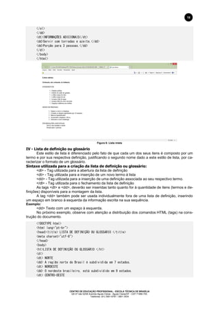 CENTRO DE EDUCAÇÃO PROFISSIONAL - ESCOLA TÉCNICA DE BRASÍLIA
QS 07 lote 02/08 Avenida Águas Claras - Águas Claras/DF - CEP 71966-700.
Telefones: (61) 3901-6767 / 3901-3534
10
</ol>
</dd>
<dt>INFORMAÇÕES ADICIONAIS</dt>
<dd>Servir com torradas e azeite.</dd>
<dd>Porção para 3 pessoas.</dd>
</dl>
</body>
</html>
Figura 6: Lista mista
IV - Lista de definição ou glossário
Este estilo de lista é diferenciado pelo fato de que cada um dos seus itens é composto por um
termo e por sua respectiva definição, justificando o segundo nome dado a este estilo de lista, por ca-
racterizar o formato de um glossário.
Sintaxe utilizada para a criação da lista de definição ou glossário:
<dl> - Tag utilizada para a abertura da lista de definição
<dt> - Tag utilizada para a inserção de um novo termo à lista
<dd> - Tag utilizada para a inserção de uma definição associada ao seu respectivo termo.
</dl> - Tag utilizada para o fechamento da lista de definição
As tags <dt> e <dd>, deverão ser inseridas tanto quanto for à quantidade de itens (termos e de-
finições) disponíveis para a montagem da lista.
A tag <dd> também pode ser usada individualmente fora de uma lista de definição, inserindo
um espaço em branco à esquerda da informação escrita na sua sequência.
Exemplo:
<dd> Texto com um espaço à esquerda.
No próximo exemplo, observe com atenção a distribuição dos comandos HTML (tags) na cons-
trução do documento.
<!DOCTYPE html>
<html lang="pt-br">
<head><title> LISTA DE DEFINIÇÃO OU GLOSSÁRIO </title>
<meta charset="utf-8">
</head>
<body>
<h1>LISTA DE DEFINIÇÃO OU GLOSSÁRIO </h1>
<dl>
<dt> NORTE
<dd> A região norte do Brasil é subdividida em 7 estados.
<dt> NORDESTE
<dd> O nordeste brasileiro, está subdividido em 9 estados.
<dt> CENTRO-OESTE
 