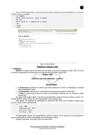 CENTRO DE EDUCAÇÃO PROFISSIONAL - ESCOLA TÉCNICA DE BRASÍLIA
QS 07 lote 02/08 Avenida Águas Claras - Águas Claras/DF - CEP 71966-700.
Telefones: (61) 3901-6767 / 3901-3534
11
<dd> A região centro-oeste, além do Distrito Federal onde está localizado Brasília, a capital
do país, possui 3 estados.
<dt> SUDESTE
<dd> O sudeste brasileiro, possui 4 estados.
<dt> SUL
<dd> A região sul, é composta por 3 estados.
</dl>
</body>
</html>
Figura 7: Lista de definição
Seletores, Classes e IDs
I - Seletores
Seletor é a própria tag do elemento da marcação na qual será aplicado o estilo CSS. Um sele-
tor aponta exatamente em qual lugar da marcação será aplicada a regra CSS.
Regra CSS
seletor{propriedade: valor}
Declaração
 A Declaração especifica os critérios que serão aplicados no CSS. A declaração é formada
pela propriedade e valor.
 A Propriedade informa qual a característica do elemento receberá o estilo CSS.
 O Valor é a descrição do que vai mudar na propriedade, podendo ser cor, tamanho, estilo,
posição etc.
As regras CSS podem alterar mais de uma propriedade e atribuir diversos valores a essas. Po-
demos declarar vários valores de uma propriedade numa mesma regra.
Veja abaixo um exemplo de declaração do elemento <p> onde vamos declarar valores para
sua cor, fundo, fonte e alinhamento.
p.{
color:.#000;
background-color:.#ff0;
font-style:.italic;
text-align:.right;
}
As declarações devem ser separadas por ponto-e-vírgula. Se for apenas uma propriedade e
após a declaração da última propriedade, não é necessário usá-lo.
Podemos escrever uma regra CSS na mesma linha.
 