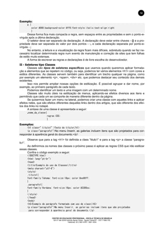 CENTRO DE EDUCAÇÃO PROFISSIONAL - ESCOLA TÉCNICA DE BRASÍLIA
QS 07 lote 02/08 Avenida Águas Claras - Águas Claras/DF - CEP 71966-700.
Telefones: (61) 3901-6767 / 3901-3534
12
Exemplo:
p.{
color:#000;background-color:#ff0;font-style:italic;text-align:right
}
Dessa forma fica mais compacta a regra, sem espaços entre as propriedades e sem o ponto-e-
vírgula após a última declaração.
O seletor deve ser separado da declaração. A declaração deve estar entre chaves - {} e a pro-
priedade deve ser separada do valor por dois pontos - :, e cada declaração separada por ponto-e-
vírgula - ;
No entanto, a leitura e a visualização da regra ficam mais difíceis, sobretudo quando se faz ne-
cessário localizar determinada regra num evento de manutenção e correção de sites que tem folhas
de estilo muito extensas.
A forma de escrever as regras e declarações é de livre escolha do desenvolvedor.
II - Seletores tipo Classes
Classes são tipos de seletores específicos que usamos quando queremos aplicar formata-
ção a elementos que se repetem no código, ou seja, podemos ter vários elementos <h1> com cores e
estilos diferentes. As classes servem também para identificar um trecho qualquer na página, como
por exemplo um elemento <p>, <span>, <div> etc. que podemos destacar seu conteúdo dos demais
existentes.
Isso nos permite ampliar nossas opções de estilização. É possível agrupar e dar nome, por
exemplo, ao primeiro parágrafo de cada texto.
Podemos identificar um texto e uma imagem com um determinado nome.
Classes são muito úteis na estilização de menus, aplicando-se efeitos diversos aos itens e
permitindo que cada um se comporte de maneira diferente dentro da página.
Se quisermos fazer um menu na lateral, podemos criar uma classe com aqueles links e aplicar
efeitos neles, que são efeitos diferentes daqueles links dentro dos artigos, que são diferente dos efei-
tos dos links no rodapé.
A sintaxe de uma classe é apresentada a seguir:
.nome_da_classe{
regras CSS;
}
Exemplos:
<h1 class=”titulo1”>Texto do título</h1>
<p class="paragrafo1">No menu Inserir, as galerias incluem itens que são projetados para cor-
responder à aparência geral do documento.</p>
Observe que para a tag <h1> foi definida a class ”titulo1” e para a tag <p> a classe “paragra-
fo1”.
Ao definirmos os nomes das classes o próximo passo é aplicar as regras CSS que irão estilizar
essas classes.
Confira o código exemplo a seguir:
<!DOCTYPE html>
<html lang="pt-br">
<head>
<title>Exemplo do uso de Classes</title>
<meta charset="utf-8">
<style>
.titulo1{
font-family:Tahoma; font-size:18px; color:#oo00ff;
}
.paragrafo1{
font-family:Verdana; font-size:16px; color:#3300cc;
}
</style>
</head>
<body>
<h5>Exemplo de parágrafo formatado com uso de class</h5>
<p class="paragrafo1">No menu Inserir, as galerias incluem itens que são projetados
para corresponder à aparência geral do documento.</p>
 
