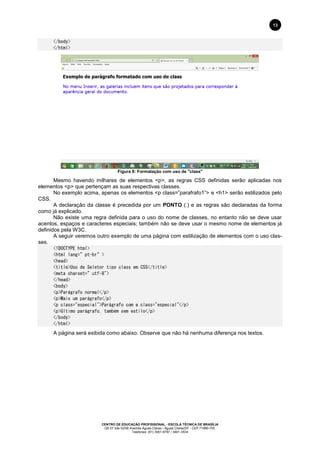 CENTRO DE EDUCAÇÃO PROFISSIONAL - ESCOLA TÉCNICA DE BRASÍLIA
QS 07 lote 02/08 Avenida Águas Claras - Águas Claras/DF - CEP 71966-700.
Telefones: (61) 3901-6767 / 3901-3534
13
</body>
</html>
Figura 8: Formatação com uso de "class"
Mesmo havendo milhares de elementos <p>, as regras CSS definidas serão aplicadas nos
elementos <p> que pertençam as suas respectivas classes.
No exemplo acima, apenas os elementos <p class=”parafrafo1”> e <h1> serão estilizados pelo
CSS.
A declaração da classe é precedida por um PONTO (.) e as regras são declaradas da forma
como já explicado.
Não existe uma regra definida para o uso do nome de classes, no entanto não se deve usar
acentos, espaços e caracteres especiais; também não se deve usar o mesmo nome de elementos já
definidos pela W3C.
A seguir veremos outro exemplo de uma página com estilização de elementos com o uso clas-
ses.
<!DOCTYPE html>
<html lang=”pt-br”>
<head>
<title>Uso de Seletor tipo class em CSS</title>
<meta charset=”utf-8">
</head>
<body>
<p>Parágrafo normal</p>
<p>Mais um parágrafo</p>
<p class="especial">Parágrafo com a class="especial"</p>
<p>Último parágrafo, também sem estilo</p>
</body>
</html>
A página será exibida como abaixo. Observe que não há nenhuma diferença nos textos.
 