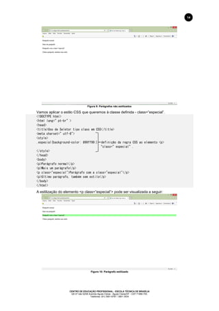 CENTRO DE EDUCAÇÃO PROFISSIONAL - ESCOLA TÉCNICA DE BRASÍLIA
QS 07 lote 02/08 Avenida Águas Claras - Águas Claras/DF - CEP 71966-700.
Telefones: (61) 3901-6767 / 3901-3534
14
Figura 9: Parágrafos não estilizados
Vamos aplicar o estilo CSS que queremos à classe definida - class=”especial”.
<!DOCTYPE html>
<html lang=”pt-br”>
<head>
<title>Uso de Seletor tipo class em CSS</title>
<meta charset=”utf-8">
<style>
.especial{background-color: #99ff99;} definição da regra CSS ao elemento <p>
“class=”especial”.
</style>
</head>
<body>
<p>Parágrafo normal</p>
<p>Mais um parágrafo</p>
<p class="especial">Parágrafo com a class="especial"</p>
<p>Último parágrafo, também sem estilo</p>
</body>
</html>
A estilização do elemento <p class=”especial”> pode ser visualizada a seguir:
Figura 10: Parágrafo estilizado
 